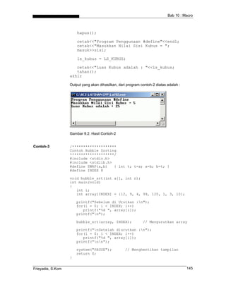 Bab 10 : Macro



                       hapus();

                       cetak<<"Program Penggunaan #define"<<endl;
                       cetak<<"Masukkan Nilai Sisi Kubus = ";
                       masuk>>sisi;

                       ls_kubus = LS_KUBUS;

                      cetak<<"Luas Kubus adalah : "<<ls_kubus;
                      tahan();
                   akhir

                   Output yang akan dihasilkan, dari program contoh-2 diatas adalah :




                   Gambar 9.2. Hasil Contoh-2


Contoh-3           /********************
                   Contoh Bubble Sorting
                   ********************/
                   #include <stdio.h>
                   #include <stdlib.h>
                   #define SWAP(a,b)   { int t; t=a; a=b; b=t; }
                   #define INDEX 8

                   void bubble_srt(int a[], int n);
                   int main(void)
                   {
                      int i;
                      int array[INDEX] = {12, 9, 4, 99, 120, 1, 3, 10};

                       printf("Sebelum di Urutkan :n");
                       for(i = 0; i < INDEX; i++)
                          printf("%d ", array[i]);
                       printf("n");

                       bubble_srt(array, INDEX);              // Mengurutkan array

                       printf("nSetelah diurutkan :n");
                       for(i = 0; i < INDEX; i++)
                          printf("%d ", array[i]);
                       printf("nn");

                       system("PAUSE");             // Menghentikan tampilan
                       return 0;
                   }


Frieyadie, S.Kom                                                                        145
 