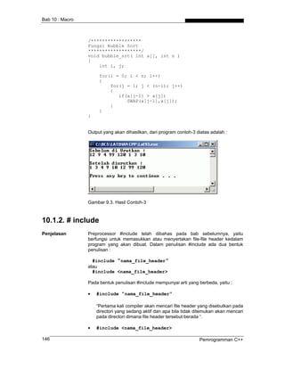 Bab 10 : Macro



                 /******************
                 Fungsi Bubble Sort
                 *******************/
                 void bubble_srt( int a[], int n )
                 {
                     int i, j;

                      for(i = 0; i < n; i++)
                      {
                          for(j = 1; j < (n-i); j++)
                          {
                             if(a[j-1] > a[j])
                                SWAP(a[j-1],a[j]);
                          }
                      }
                 }


                 Output yang akan dihasilkan, dari program contoh-3 diatas adalah :




                 Gambar 9.3. Hasil Contoh-3



10.1.2. # include
Penjelasan       Preprocessor #include telah dibahas pada bab sebelumnya, yaitu
                 berfungsi untuk memasukkan atau menyertakan file-file header kedalam
                 program yang akan dibuat. Dalam penulisan #include ada dua bentuk
                 penulisan :

                   #include "nama_file_header"
                 atau
                   #include <nama_file_header>

                 Pada bentuk penulisan #include mempunyai arti yang berbeda, yaitu :

                 •   #include "nama_file_header"

                     “Pertama kali compiler akan mencari file header yang disebutkan pada
                     directori yang sedang aktif dan apa bila tidak ditemukan akan mencari
                     pada directori dimana file header tersebut berada “.

                 •   #include <nama_file_header>

146                                                                  Pemrogramman C++
 