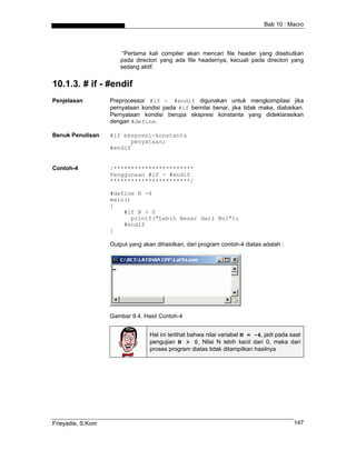 Bab 10 : Macro



                       “Pertama kali compiler akan mencari file header yang disebutkan
                      pada directori yang ada file headernya, kecuali pada directori yang
                      sedang aktif.


10.1.3. # if - #endif
Penjelasan         Preprocessor #if - #endif digunakan untuk mengkompilasi jika
                   pernyataan kondisi pada #if bernilai benar, jika tidak maka, diabaikan.
                   Pernyataan kondisi berupa ekspresi konstanta yang dideklarasikan
                   dengan #define.

Benuk Penulisan    #if ekspresi-konstanta
                         penyataan;
                   #endif


Contoh-4           /***********************
                   Penggunaan #if - #endif
                   ***********************/

                   #define N -4
                   main()
                   {
                       #if N > 0
                         printf("Lebih Besar dari Nol");
                       #endif
                   }

                   Output yang akan dihasilkan, dari program contoh-4 diatas adalah :




                   Gambar 9.4. Hasil Contoh-4


                                  Hal ini terlihat bahwa nilai variabel N = -4, jadi pada saat
                                  pengujian N > 0, Nilai N lebih kecil dari 0, maka dari
                                  proses program diatas tidak ditampilkan hasilnya




Frieyadie, S.Kom                                                                           147
 