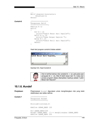 Bab 10 : Macro


                   ...
                   #elif ekspresi-konstanta-n
                        Penyataan-n;
                   #endif

Contoh-6           /*****************
                   Penggunaan #elif
                   ******************/
                   #define N 12
                   main()
                   {
                       #if N > 10
                         printf("Lebih Besar dari Sepuluh");
                       #elif N == 10
                         printf("Sama Dengan Sepuluh ");
                       #else N < 10
                         printf("Lebih Kecil dari Sepuluh");
                       #endif
                   }


                   Hasil dari program contoh-6 diatas adalah :




                   Gambar 9.6. Hasil Contoh-6


                                  Hal ini terlihat bahwa nilai variabel N = 12, jadi pada saat
                                  pengujian N > 10, Nilai N lebih besar dari 10, maka dari
                                  proses program diatas ditampilkan hasilnya adalah “Lebih
                                  Besar dari Sepuluh”



10.1.6. #undef
Penjelasan         Preprocessor #undef digunakan untuk menghilangkan nilai yang telah
                   didefiniskan dari daftar definisi.

Contoh-7           /****************
                   Penggunaan #undef
                   *****************/

                   #include<iostream.h>

                   #define LEBAR_MAKS 100

                   #if LEBAR_MAKS>200
                   #undef LEBAR_MAKS //--> menghilangkan LEBAR_MAKS
                   #define LEBAR_MAKS 200

Frieyadie, S.Kom                                                                           149
 