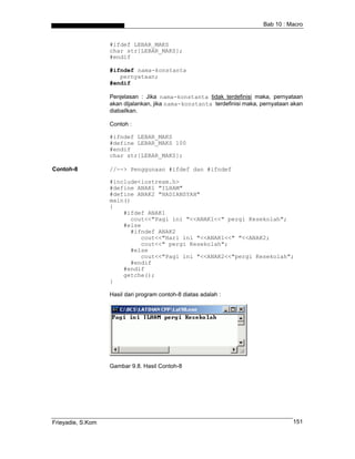 Bab 10 : Macro


                   #ifdef LEBAR_MAKS
                   char str[LEBAR_MAKS];
                   #endif

                   #ifndef nama-konstanta
                      pernyataan;
                   #endif

                   Penjelasan : Jika nama-konstanta tidak terdefinisi maka, pernyataan
                   akan dijalankan, jika nama-konstanta terdefinisi maka, pernyataan akan
                   diabailkan.

                   Contoh :

                   #ifndef LEBAR_MAKS
                   #define LEBAR_MAKS 100
                   #endif
                   char str[LEBAR_MAKS];

Contoh-8           //--> Penggunaan #ifdef dan #ifndef

                   #include<iostream.h>
                   #define ANAK1 "ILHAM"
                   #define ANAK2 "HADIANSYAH"
                   main()
                   {
                       #ifdef ANAK1
                         cout<<"Pagi ini "<<ANAK1<<" pergi Kesekolah";
                       #else
                         #ifndef ANAK2
                            cout<<"Hari ini "<<ANAK1<<" "<<ANAK2;
                            cout<<" pergi Kesekolah";
                         #else
                            cout<<"Pagi ini "<<ANAK2<<"pergi Kesekolah";
                         #endif
                       #endif
                       getche();
                   }

                   Hasil dari program contoh-8 diatas adalah :




                   Gambar 9.8. Hasil Contoh-8




Frieyadie, S.Kom                                                                     151
 