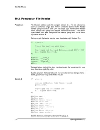 Bab 10 : Macro




10.2. Pembuatan File Header

Penjelasan       File Header adalah suatu file dengan akhiran .h . File ini sebenarnya
                 berisikan deklarasi fungsi dan definisi konstanta. Selain file-file header
                 standar yang disediakan oleh C++, kita dapat juga membuat file header
                 sediri, dengan cara yang sama seperti membuat file editor. Yang harus
                 diperhatikan pada saat menyimpan file header yang telah dibuat harus
                 digunakan akhiran .h .

                 Berikut contoh file header standar yang disediakan oleh Borland C++.

                 /*   types.h

                       Types for dealing with time.

                       Copyright (c) Borland International 1987,1988
                       All Rights Reserved.
                 */

                 #ifndef __TIME_T
                 #define __TIME_T
                 typedef long time_t;
                 #endif

                 Sebagai latihan berikut kita akan membuat suatu file header sendiri yang
                 akan digunakan pada file editor.

                 Buatlah program file heder dibawah ini, kemudian simpan dengan nama :
                 atur.h, pada folder kerja anda folder include

Contoh-9         /*   atur.h

                      contoh pembuatan file header untuk
                      pengaturan.

                       Copyright (c) Frieyadie 2001
                       All Rights Reserved.
                 */

                 #define   awal {
                 #define   akhir }
                 #define   mulai() main()
                 #define   cetak cout
                 #define   tampil cprintf
                 #define   masuk scanf
                 #define   hapus() clrscr()
                 #define   jika if
                 #define   warna textcolor
                 #define   tahan getche()

                 Setelah disimpan, selanjutnya Compile file atur.h.

152                                                                   Pemrogramman C++
 