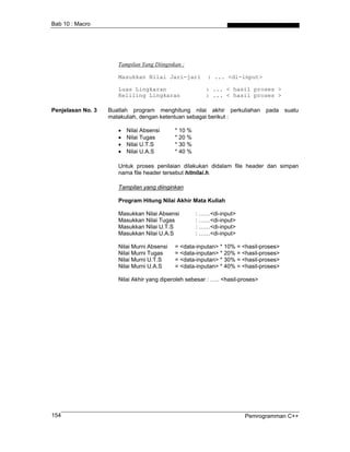Bab 10 : Macro




                      Tampilan Yang Diinginkan :

                      Masukkan Nilai Jari-jari           : ... <di-input>

                      Luas Lingkaran                    : ... < hasil proses >
                      Keliling Lingkaran                : ... < hasil proses >

Penjelasan No. 3   Buatlah program menghitung nilai akhir perkuliahan           pada   suatu
                   matakuliah, dengan ketentuan sebagai berikut :

                      •   Nilai Absensi     * 10 %
                      •   Nilai Tugas       * 20 %
                      •   Nilai U.T.S       * 30 %
                      •   Nilai U.A.S       * 40 %

                      Untuk proses penilaian dilakukan didalam file header dan simpan
                      nama file header tersebut hitnilai.h.

                      Tampilan yang diinginkan

                      Program Hitung Nilai Akhir Mata Kuliah

                      Masukkan Nilai Absensi         : ……<di-input>
                      Masukkan Nilai Tugas           : ……<di-input>
                      Masukkan Nilai U.T.S           : ……<di-input>
                      Masukkan Nilai U.A.S           : ……<di-input>

                      Nilai Murni Absensi   = <data-inputan> * 10% = <hasil-proses>
                      Nilai Murni Tugas     = <data-inputan> * 20% = <hasil-proses>
                      Nilai Murni U.T.S     = <data-inputan> * 30% = <hasil-proses>
                      Nilai Murni U.A.S     = <data-inputan> * 40% = <hasil-proses>

                      Nilai Akhir yang diperoleh sebesar : ….. <hasil-proses>




154                                                                    Pemrogramman C++
 