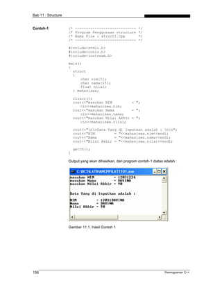 Bab 11 : Structure


Contoh-1             /*   ----------------------------         */
                     /*   Program Penggunaan structure         */
                     /*   Nama File : struct1.cpp              */
                     /*   ----------------------------         */

                     #include<stdio.h>
                     #include<conio.h>
                     #include<iostream.h>

                     main()
                     {
                       struct
                       {
                           char nim[5];
                           char nama[15];
                           float nilai;
                       } mahasiswa;

                         clrscr();
                         cout<<"masukan NIM         = ";
                             cin>>mahasiswa.nim;
                         cout<<"masukan Nama        = ";
                             cin>>mahasiswa.nama;
                         cout<<"masukan Nilai Akhir = ";
                             cin>>mahasiswa.nilai;

                         cout<<"nnData Yang      di Inputkan adalah : nn";
                         cout<<"NIM         =      "<<mahasiswa.nim<<endl;
                         cout<<"Nama        =      "<<mahasiswa.nama<<endl;
                         cout<<"Nilai Akhir =      "<<mahasiswa.nilai<<endl;

                         getch();
                     }

                     Output yang akan dihasilkan, dari program contoh-1 diatas adalah :




                     Gambar 11.1. Hasil Contoh 1




156                                                                            Pemrograman C++
 