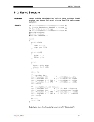 Bab 11 : Structure



11.2. Nested Structure

Penjelasan         Nested Structure merupakan suatu Structure dapat digunakan didalam
                   structure yang lainnya. Hal seperti ini anda dapat lihat pada program
                   berikut ini :

Contoh-2           /* -----------------------------------             */
                   /* Program Penggunaan Nested structure             */
                   /* Nama File : struct2.cpp                         */
                   /* -----------------------------------             */
                   #include<stdio.h>
                   #include<conio.h>
                   #include<iostream.h>

                   main()
                   {
                     struct dtmhs
                     {
                         char nim[9];
                         char nama[15];
                     };

                       struct dtnil
                       {
                           float nil1;
                           float nil2;
                       };

                       struct
                       {
                          struct dtmhs mhs;
                          struct dtnil nil;
                       } nilai;

                       clrscr();

                       //-> masukan data
                       cout<<"masukan NIM       =        ";   cin>>nilai.mhs.nim;
                       cout<<"masukan Nama      =        ";   cin>>nilai.mhs.nama;
                       cout<<"masukan Nilai UTS =        ";   cin>>nilai.nil.nil1;
                       cout<<"masukan Nilai UAS =        ";   cin>>nilai.nil.nil2;
                       cout<<endl;

                       //-> menampilkan hasil masukan
                       cout<<"masukan NIM       = "<<nilai.mhs.nim<<endl;
                       cout<<"masukan Nama      = "<<nilai.mhs.nama<<endl;
                       cout<<"masukan Nilai UTS = "<<nilai.nil.nil1<<endl;
                       cout<<"masukan Nilai UAS = "<<nilai.nil.nil2<<endl;
                       cout<<endl;

                       getch();
                       return(0);
                   }


                   Output yang akan dihasilkan, dari program contoh-2 diatas adalah :




Frieyadie, S.Kom                                                                         157
 