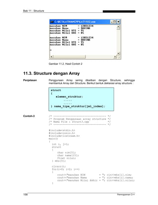 Bab 11 : Structure




                     Gambar 11.2. Hasil Contoh 2


11.3. Structure dengan Array
Penjelasan           Penggunaan Array sering dikaitkan dengan Structure, sehingga
                     membentuk Array dari Structure. Berikut bentuk deklarasi array structure :

                      struct
                      {
                         elemen_struktur;
                             .....
                             .....
                      } nama_tipe_struktur[jml_index];


Contoh-3             /*   ----------------------------------           */
                     /*   Program Penggunaan array structure           */
                     /*   Nama File : struct3.cpp                      */
                     /*   ----------------------------------           */

                     #include<stdio.h>
                     #include<conio.h>
                     #include<iostream.h>
                     main()
                     {
                       int i, j=1;
                       struct
                       {
                           char nim[5];
                           char nama[15];
                           float nilai;
                       } mhs[5];

                       clrscr();
                       for(i=0; i<2; i++)
                       {
                           cout<<"masukan NIM         = "; cin>>mhs[i].nim;
                           cout<<"masukan Nama        = "; cin>>mhs[i].nama;
                           cout<<"masukan Nilai Akhir = "; cin>>mhs[i].nilai;
                       }



158                                                                            Pemrograman C++
 