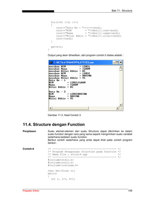 Bab 11 : Structure



                       for(i=0; i<2; i++)
                       {
                           cout<<"Data Ke - "<<j++<<endl;
                           cout<<"NIM         = "<<mhs[i].nim<<endl;
                           cout<<"Nama        = "<<mhs[i].nama<<endl;
                           cout<<"Nilai Akhir = "<<mhs[i].nilai<<endl;
                           cout<<endl;
                       }

                       getch();
                   }

                   Output yang akan dihasilkan, dari program contoh-3 diatas adalah :




                   Gambar 11.3. Hasil Contoh 3


11.4. Structure dengan Function
Penjelasan         Suatu elemen-elemen dari suatu Structure dapat dikirimkan ke dalam
                   suatu function dengan cara yang sama seperti mengirimkan suatu variabel
                   sederhana kedalam suatu function.
                   Berikut contoh sederhana yang anda dapat lihat pada contoh program
                   berikut :

Contoh-4           /* ------------------------------------------                */
                   /* Program Penggunaan structure pada function                */
                   /* Nama File : struct4.cpp                                   */
                   /* ------------------------------------------                */
                   #include<stdio.h>
                   #include<conio.h>
                   #include<iostream.h>

                   char ket(float n);
                   main()
                   {
                     int i, j=1, k=1;



Frieyadie, S.Kom                                                                        159
 