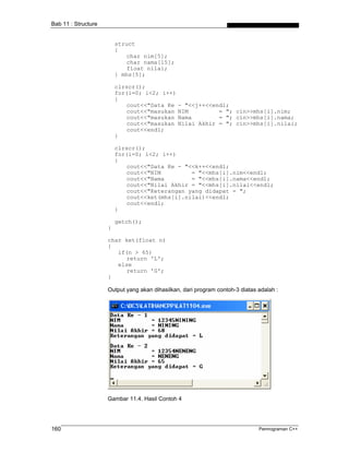 Bab 11 : Structure


                         struct
                         {
                             char nim[5];
                             char nama[15];
                             float nilai;
                         } mhs[5];

                         clrscr();
                         for(i=0; i<2; i++)
                         {
                             cout<<"Data Ke - "<<j++<<endl;
                             cout<<"masukan NIM         = "; cin>>mhs[i].nim;
                             cout<<"masukan Nama        = "; cin>>mhs[i].nama;
                             cout<<"masukan Nilai Akhir = "; cin>>mhs[i].nilai;
                             cout<<endl;
                         }

                         clrscr();
                         for(i=0; i<2; i++)
                         {
                             cout<<"Data Ke - "<<k++<<endl;
                             cout<<"NIM         = "<<mhs[i].nim<<endl;
                             cout<<"Nama        = "<<mhs[i].nama<<endl;
                             cout<<"Nilai Akhir = "<<mhs[i].nilai<<endl;
                             cout<<"Keterangan yang didapat = ";
                             cout<<ket(mhs[i].nilai)<<endl;
                             cout<<endl;
                         }

                         getch();
                     }

                     char ket(float n)
                     {
                        if(n > 65)
                           return 'L';
                        else
                           return 'G';
                     }

                     Output yang akan dihasilkan, dari program contoh-3 diatas adalah :




                     Gambar 11.4. Hasil Contoh 4




160                                                                            Pemrograman C++
 