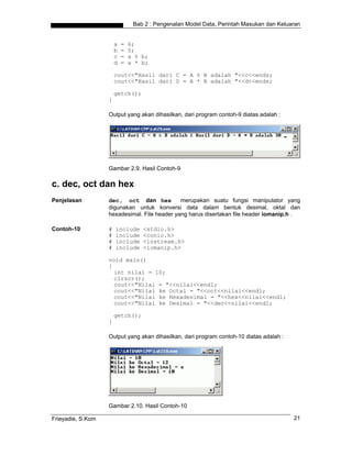 Bab 2 : Pengenalan Model Data, Perintah Masukan dan Keluaran


                       a   =   6;
                       b   =   5;
                       c   =   a % b;
                       d   =   a * b;

                       cout<<"Hasil dari C = A % B adalah "<<c<<ends;
                       cout<<"Hasil dari D = A * B adalah "<<d<<ends;

                       getch();
                   }

                   Output yang akan dihasilkan, dari program contoh-9 diatas adalah :




                   Gambar 2.9. Hasil Contoh-9

c. dec, oct dan hex
Penjelasan         dec, oct dan hex           merupakan suatu fungsi manipulator yang
                   digunakan untuk konversi data dalam bentuk desimal, oktal dan
                   hexadesimal. File header yang harus disertakan file header iomanip.h .

Contoh-10          #   include     <stdio.h>
                   #   include     <conio.h>
                   #   include     <iostream.h>
                   #   include     <iomanip.h>

                   void main()
                   {
                     int nilai = 10;
                     clrscr();
                     cout<<"Nilai = "<<nilai<<endl;
                     cout<<"Nilai ke Octal = "<<oct<<nilai<<endl;
                     cout<<"Nilai ke Hexadesimal = "<<hex<<nilai<<endl;
                     cout<<"Nilai ke Desimal = "<<dec<<nilai<<endl;

                       getch();
                   }

                   Output yang akan dihasilkan, dari program contoh-10 diatas adalah :




                   Gambar 2.10. Hasil Contoh-10

Frieyadie, S.Kom                                                                         21
 
