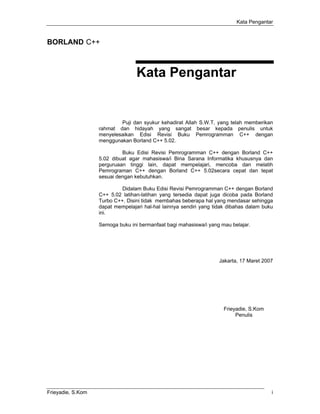 Kata Pengantar


BORLAND C++



                                  Kata Pengantar


                           Puji dan syukur kehadirat Allah S.W.T, yang telah memberikan
                   rahmat dan hidayah yang sangat besar kepada penulis untuk
                   menyelesaikan Edisi Revisi Buku Pemrogramman C++ dengan
                   menggunakan Borland C++ 5.02.

                            Buku Edisi Revisi Pemrogramman C++ dengan Borland C++
                   5.02 dibuat agar mahasiswa/i Bina Sarana Informatika khususnya dan
                   perguruaan tinggi lain, dapat mempelajari, mencoba dan melatih
                   Pemrograman C++ dengan Borland C++ 5.02secara cepat dan tepat
                   sesuai dengan kebutuhkan.

                            Didalam Buku Edisi Revisi Pemrogramman C++ dengan Borland
                   C++ 5.02 latihan-latihan yang tersedia dapat juga dicoba pada Borland
                   Turbo C++. Disini tidak membahas beberapa hal yang mendasar sehingga
                   dapat mempelajari hal-hal lainnya sendiri yang tidak dibahas dalam buku
                   ini.

                   Semoga buku ini bermanfaat bagi mahasiswa/i yang mau belajar.




                                                                    Jakarta, 17 Maret 2007




                                                                     Frieyadie, S.Kom
                                                                          Penulis




Frieyadie, S.Kom                                                                         i
 