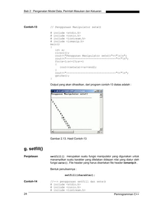 Bab 2 : Pengenalan Model Data, Perintah Masukan dan Keluaran




Contoh-13           // Penggunaan Manipulator setw()

                    # include <stdio.h>
                    # include <conio.h>
                    # include <iostream.h>
                    # include <iomanip.h>
                    main()
                    {
                       int a;
                       clrscr();
                       cout<<"Penggunan Manipulator setw()"<<"nn";
                       cout<<"-------------------------------"<<"n";
                       for(a=1;a<=15;a++)
                       {
                          cout<<setw(a)<<a<<endl;
                       }
                       cout<<"-------------------------------"<<"n";
                       getche();
                    }

                    Output yang akan dihasilkan, dari program contoh-13 diatas adalah :




                    Gambar 2.13. Hasil Contoh-13


g. setfill()
Penjelasan          setfill() merupakan suatu fungsi manipulator yang digunakan untuk
                    manampilkan suatu karakter yang ditelakan didepan nilai yang diatur oleh
                    fungsi setw(). File header yang harus disertakan file header iomanip.h .

                    Bentuk penulisannya :

                               setfill(charakter);

Contoh-14           //--> penggunaan setfill dan setw()
                    # include <stdio.h>
                    # include <conio.h>
                    # include <iostream.h>
24                                                                      Pemrogramman C++
 