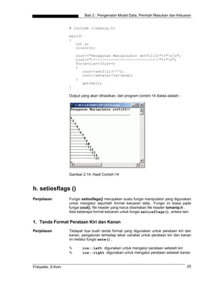 Bab 2 : Pengenalan Model Data, Perintah Masukan dan Keluaran


                   # include <iomanip.h>

                   main()
                   {
                      int a;
                      clrscr();

                       cout<<"Penggunan Manipulator setfill()"<<"nn";
                       cout<<"-------------------------------"<<"n";
                       for(a=1;a<=15;a++)
                       {
                          cout<<setfill('-');
                          cout<<setw(a)<<a<<endl;
                       }
                          getche();
                   }

                   Output yang akan dihasilkan, dari program contoh-14 diatas adalah :




                   Gambar 2.14. Hasil Contoh-14



h. setiosflags ()
Penjelasan         Fungsi setiosflags() merupakan suatu fungsi manipulator yang digunakan
                   untuk mengatur sejumlah format keluaran data.. Fungsi ini biasa pada
                   fungsi cout(), file header yang harus disertakan file header iomanip.h .
                   Ada beberapa format keluaran untuk fungsi setiosflags(), antara lain.

1. Tanda Format Perataan Kiri dan Kanan
Penjelasan         Tedapat dua buah tanda format yang digunakan untuk perataan kiri dan
                   kanan, pengaturan terhadap lebar variabel untuk perataan kiri dan kanan
                   ini melalui fungsi setw().

                          ios::left digunakan untuk mengatur perataan sebelah kiri
                          ios::right digunakan untuk mengatur perataan sebelah kanan


Frieyadie, S.Kom                                                                         25
 
