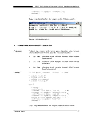 Bab 2 : Pengenalan Model Data, Perintah Masukan dan Keluaran


                       cout<<setiosflags(ios::fixed)<<56.65;
                       getche();
                   }

                   Output yang akan dihasilkan, dari program contoh-16 diatas adalah :




                   Gambar 2.16. Hasil Contoh-16



3. Tanda Format Konversi Dec, Oct dan Hex

Penjelasan         Terdapat tiga macam tanda format yang digunakan untuk konversi
                   keluaran dalam basis Decimal, Octal dan Hexadecimal, yaitu :

                         ios::dec     digunakan untuk mengatur keluaran dalam konversi
                                      basis desimal.

                         ios::oct     digunakan untuk mengatur keluaran dalam konversi
                                      basis oktal.

                         ios::hex     digunakan untuk mengatur keluaran dalam konversi
                                      basis heksadesimal.

Contoh-17          //tanda format ios::dec, ios::oct, ios::hex

                   #   include   <stdio.h>
                   #   include   <conio.h>
                   #   include   <iostream.h>
                   #   include   <iomanip.h>

                   main()
                   {
                      clrscr();
                      cout<<"nn";
                      cout<<"Bilangan Decimal dar 75       = ";
                      cout<<setiosflags(ios::dec)<<75<<endl;
                      cout<<"Bilangan Octal dari 10        = ";
                      cout<<setiosflags(ios::oct)<<10<<endl;
                      cout<<"Bilangan Hexadecimal dari 15 = "
                      cout<<setiosflags(ios::hex)<<15;
                      getche();
                   }

                   Output yang akan dihasilkan, dari program contoh-17 diatas adalah :


Frieyadie, S.Kom                                                                         27
 