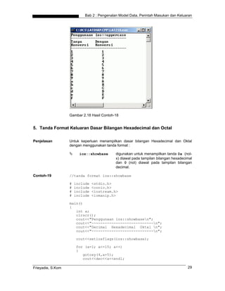 Bab 2 : Pengenalan Model Data, Perintah Masukan dan Keluaran




                   Gambar 2.18 Hasil Contoh-18


5. Tanda Format Keluaran Dasar Bilangan Hexadecimal dan Octal

Penjelasan         Untuk keperluan menampilkan dasar bilangan Hexadecimal dan Oktal
                   dengan menggunakan tanda format :

                         ios::showbase       digunakan untuk menampilkan tanda 0x (nol-
                                             x) diawal pada tampilan bilangan hexadecimal
                                             dan 0 (nol) diawal pada tampilan bilangan
                                             decimal.

Contoh-19          //tanda format ios::showbase

                   #   include   <stdio.h>
                   #   include   <conio.h>
                   #   include   <iostream.h>
                   #   include   <iomanip.h>

                   main()
                   {
                      int a;
                      clrscr();
                      cout<<"Penggunaan ios::showbasen";
                      cout<<"----------------------------n";
                      cout<<"Decimal Hexadecimal Oktal n";
                      cout<<"----------------------------n";

                       cout<<setiosflags(ios::showbase);

                       for (a=1; a<=15; a++)
                       {
                          gotoxy(4,a+5);
                          cout<<dec<<a<<endl;

Frieyadie, S.Kom                                                                      29
 