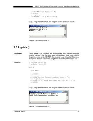 Bab 2 : Pengenalan Model Data, Perintah Masukan dan Keluaran


                        cout<<"Masukan Nilai B : ";
                        cin>>b;
                        c = a + b;
                        cout<<"Nilai C : "<<c<<endl;
                   }

                   Output yang akan dihasilkan, dari program contoh-24 diatas adalah :




                   Gambar 2.24. Hasil Contoh-24



2.5.4. getch ()

Penjelasan         Fungsi getch() (get character and echo) dipakai untuk membaca sebuah
                   karakter dengan sifat karakter yang dimasukkan tidak perlu diakhiri
                   dengan menekan tombol ENTER, dan karakter yang dimasukan tidak akan
                   ditampilkan di layar. File header yang harus disertakan adalah conio.h.

Contoh-25          # include <stdio.h>
                   # include <conio.h>

                   main()
                   {
                     char kar;

                       clrscr();

                       printf("Masukan Sebuah Karakter Bebas = ");
                       kar = getch();
                       printf("nTadi Anda Memasukan karakter %c", kar);
                       getch();
                   }

                   Output yang akan dihasilkan, dari program contoh-15 diatas adalah :




                   Gambar 2.25. Hasil Contoh-25


Frieyadie, S.Kom                                                                         35
 