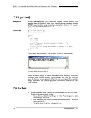 Bab 2 : Pengenalan Model Data, Perintah Masukan dan Keluaran




2.5.5. getche ()
Penjelasan          Fungsi getche()dipakai untuk membaca sebuah karakter dengan sifat
                    karakter yang dimasukkan tidak perlu diakhiri dengan menekan tombol
                    ENTER, dan karakter yang dimasukan ditampilkan di layar. File header
                    yang harus disertakan adalah conio.h.

Contoh-26           # include <stdio.h>
                    # include <conio.h>

                    main()
                    {
                      char kar;
                      clrscr();

                        printf("Masukan Sebuah Karakter Bebas = ");
                        kar = getche();
                        printf("nTadi Anda Memasukan karakter %c", kar);
                        getch ();
                    }

                    Output yang akan dihasilkan, dari program contoh-26 diatas adalah :




                    Gambar 2.16. Hasil Contoh-16

                    Selain itu kedua fungsi ini dapat digunakan untuk menahan agar tidak
                    langsung balik kembali kedalam listing program dan hasil dari program
                    yang di eksekusi langsung dapat dilihat. Karena fungsi getch() merupakan
                    fungsi masukkan, jadi sebelum program keluar harus memasukan satu
                    buah karakter.



2.6. Latihan
                    1. Buatlah program untuk menghitung nilai rata-rata dari seorang siswa,
                       dengan ketentuan sebagai berikut :
                       • Nama Siswa, Nilai Pertandingan I, Nilai Pertandingan II, Nilai
                          Pertandingan III diinput.
                       • Nilai Rata-rata merupakan hasil dari Nilai Pertandingan I, II dan III
                          dibagi dengan 3.
                       • Tampilan yang diinginkan sebagai berikut :


36                                                                       Pemrogramman C++
 