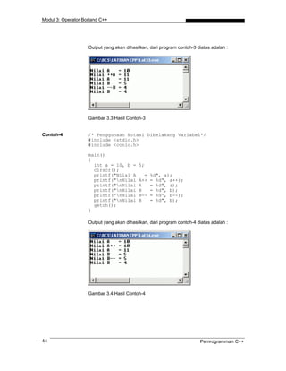 Modul 3: Operator Borland C++




                    Output yang akan dihasilkan, dari program contoh-3 diatas adalah :




                    Gambar 3.3 Hasil Contoh-3


Contoh-4            /* Penggunaan Notasi Dibelakang Variabel*/
                    #include <stdio.h>
                    #include <conio.h>

                    main()
                    {
                      int a = 10, b =      5;
                      clrscr();
                      printf("Nilai A        =   %d", a);
                      printf("nNilai      A++   = %d", a++);
                      printf("nNilai      A     = %d", a);
                      printf("nNilai      B     = %d", b);
                      printf("nNilai      B--   = %d", b--);
                      printf("nNilai      B     = %d", b);
                      getch();
                    }

                    Output yang akan dihasilkan, dari program contoh-4 diatas adalah :




                    Gambar 3.4 Hasil Contoh-4




44                                                                      Pemrogramman C++
 
