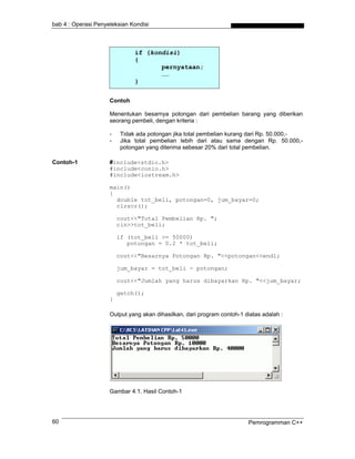 bab 4 : Operasi Penyeleksian Kondisi



                              if (kondisi)
                              {
                                     pernyataan;
                                     ……
                              }


                     Contoh

                     Menentukan besarnya potongan dari pembelian barang yang diberikan
                     seorang pembeli, dengan kriteria :

                     -   Tidak ada potongan jika total pembelian kurang dari Rp. 50.000,-
                     -   Jika total pembelian lebih dari atau sama dengan Rp. 50.000,-
                         potongan yang diterima sebesar 20% dari total pembelian.

Contoh-1             #include<stdio.h>
                     #include<conio.h>
                     #include<iostream.h>

                     main()
                     {
                       double tot_beli, potongan=0, jum_bayar=0;
                       clrscr();

                         cout<<"Total Pembelian Rp. ";
                         cin>>tot_beli;

                         if (tot_beli >= 50000)
                            potongan = 0.2 * tot_beli;

                         cout<<"Besarnya Potongan Rp. "<<potongan<<endl;

                         jum_bayar = tot_beli - potongan;

                         cout<<"Jumlah yang harus dibayarkan Rp. "<<jum_bayar;

                         getch();
                     }

                     Output yang akan dihasilkan, dari program contoh-1 diatas adalah :




                     Gambar 4.1. Hasil Contoh-1




60                                                                       Pemrogramman C++
 