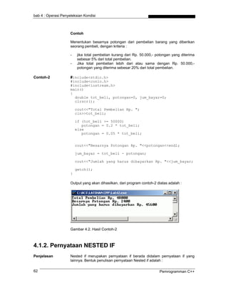 bab 4 : Operasi Penyeleksian Kondisi



                     Contoh

                     Menentukan besarnya potongan dari pembelian barang yang diberikan
                     seorang pembeli, dengan kriteria :

                     -   jika total pembelian kurang dari Rp. 50.000,- potongan yang diterima
                         sebesar 5% dari total pembelian.
                     -   Jika total pembelian lebih dari atau sama dengan Rp. 50.000,-
                         potongan yang diterima sebesar 20% dari total pembelian.

Contoh-2             #include<stdio.h>
                     #include<conio.h>
                     #include<iostream.h>
                     main()
                     {
                       double tot_beli, potongan=0, jum_bayar=0;
                       clrscr();

                         cout<<"Total Pembelian Rp. ";
                         cin>>tot_beli;

                         if (tot_beli >= 50000)
                            potongan = 0.2 * tot_beli;
                         else
                            potongan = 0.05 * tot_beli;


                         cout<<"Besarnya Potongan Rp. "<<potongan<<endl;

                         jum_bayar = tot_beli - potongan;

                         cout<<"Jumlah yang harus dibayarkan Rp. "<<jum_bayar;

                         getch();
                     }

                     Output yang akan dihasilkan, dari program contoh-2 diatas adalah :




                     Gambar 4.2. Hasil Contoh-2



4.1.2. Pernyataan NESTED IF
Penjelasan           Nested if merupakan pernyataan if berada didalam pernyataan if yang
                     lainnya. Bentuk penulisan pernyataan Nested if adalah :

62                                                                       Pemrogramman C++
 