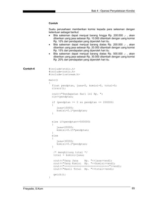 Bab 4 : Operasi Penyeleksian Kondisi



                   Contoh

                   Suatu perusahaan memberikan komisi kepada para selesman dengan
                   ketentuan sebagai berikut:
                   • Bila salesman dapat menjual barang hingga Rp. 200.000 ,- , akan
                       diberikan uang jasa sebesar Rp. 10.000 ditambah dengan uang komisi
                       Rp. 10% dari pendapatan yang diperoleh hari itu.
                   • Bila salesman dapat menjual barang diatas Rp. 200.000 ,- , akan
                       diberikan uang jasa sebesar Rp. 20.000 ditambah dengan uang komisi
                       Rp. 15% dari pendapatan yang diperoleh hari itu.
                   • Bila salesman dapat menjual barang diatas Rp. 500.000 ,- , akan
                       diberikan uang jasa sebesar Rp. 30.000 ditambah dengan uang komisi
                       Rp. 20% dari pendapatan yang diperoleh hari itu.


Contoh-4           #include<stdio.h>
                   #include<conio.h>
                   #include<iostream.h>

                   main()
                   {
                     float pendptan, jasa=0, komisi=0, total=0;
                     clrscr();

                       cout>>"Pendapatan Hari ini Rp. ";
                       cin<<pendptan;

                       if (pendptan >= 0 && pendptan <= 200000)
                       {
                          jasa=10000;
                          komisi=0.1*pendptan;
                       }


                       else if(pendptan<=500000)
                       {
                          jasa=20000;
                          komisi=0.15*pendptan;
                       }
                       else
                       {
                          jasa=30000;
                          komisi=0.2*pendptan;
                       }

                       /* menghitung total */
                       total = komisi+jasa;

                       cout<<"Uang Jasa    Rp. "<<jasa<<endl;
                       cout<<"Uang Komisi Rp. "<<komisi<<endl;
                       cout<<"============================="<<endl;
                       cout<<"Hasil Total Rp. "<<total<<endl;

                       getch();
                   }



Frieyadie, S.Kom                                                                      65
 