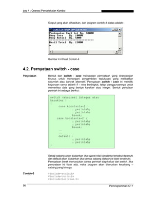 bab 4 : Operasi Penyeleksian Kondisi



                     Output yang akan dihasilkan, dari program contoh-4 diatas adalah :




                     Gambar 4.4 Hasil Contoh-4



4.2. Pernyataan switch - case
Penjelasan           Bentuk dari switch - case merupakan pernyataan yang dirancangan
                     khusus untuk menangani pengambilan keputusan yang melibatkan
                     sejumlah atau banyak alternatif. Pernyataan switch - case ini memiliki
                     kegunaan sama seperti if – else bertingkat, tetapi penggunaannya untuk
                     memeriksa data yang bertipe karakter atau integer. Bentuk penulisan
                     perintah ini sebagai berikut :

                       switch (ekspresi integer atau
                       karakter )
                       {
                            case konstanta-1 :
                                    … perintah;
                                    … perintah;
                                    break;
                           case konstanta-2 :
                                    … perintah;
                                    … perintah;
                                    break;
                            ……
                            ……
                            default :
                                    … perintah;
                                    … perintah;
                       }


                     Setiap cabang akan dijalankan jika syarat nilai konstanta tersebut dipenuhi
                     dan default akan dijalankan jika semua cabang diatasnya tidak terpenuhi.
                     Pernyataan break menunjukan bahwa perintah siap keluar dari switch. Jika
                     pernyataan ini tidak ada, maka program akan diteruskan kecabang –
                     cabang yang lainnya.

Contoh-5             #include<stdio.h>
                     #include<conio.h>
                     #include<iostream.h>

66                                                                        Pemrogramman C++
 