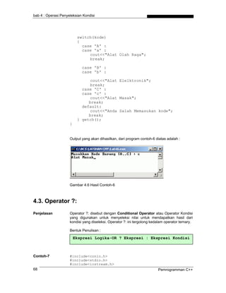 bab 4 : Operasi Penyeleksian Kondisi




                          switch(kode)
                          {
                            case 'A' :
                            case 'a' :
                               cout<<"Alat Olah Raga";
                               break;

                            case 'B' :
                            case 'b' :

                                cout<<"Alat Elelktronik";
                                break;
                            case 'C' :
                            case 'c' :
                                cout<<"Alat Masak";
                               break;
                            default:
                                cout<<"Anda Salah Memasukan kode";
                               break;
                          } getch();
                     }


                     Output yang akan dihasilkan, dari program contoh-6 diatas adalah :




                     Gambar 4.6 Hasil Contoh-6



4.3. Operator ?:
Penjelasan           Operator ?: disebut dengan Conditional Operator atau Operator Kondisi
                     yang digunakan untuk menyeleksi nilai untuk mendapatkan hasil dari
                     kondisi yang diseleksi. Operator ?: ini tergolong kedalam operator ternary.

                     Bentuk Penulisan :

                         Ekspresi Logika-OR ? Ekspresi : Ekspresi Kondisi



Contoh-7             #include<conio.h>
                     #include<stdio.h>
                     #include<iostream.h>
68                                                                        Pemrogramman C++
 