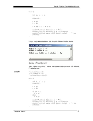 Bab 4 : Operasi Penyeleksian Kondisi


                   main()
                   {
                       int x, y , z ;

                        clrscr();

                        x = 5;
                        y = 6;

                        z = (x < y) ? x : y;

                        cout<<"nNilai Bilangan x = "<<x;
                        cout<<"nNilai Bilangan y = "<<y<<endl;
                        cout<<"nNilai yang lebih kecil adalah = "<< z;
                        getche();
                   }


                   Output yang akan dihasilkan, dari program contoh-7 diatas adalah :




                   Gambar 4.7 Hasil Contoh-7

                   Pada contoh program – 7 diatas, merupakan pengaplikasian dari perintah
                   if – else berikut :

Contoh-8           #include<conio.h>
                   #include<stdio.h>
                   #include<iostream.h>

                   main()
                   {
                       int x, y , z ;
                       clrscr();

                        x = 5;
                        y = 6;

                        if (x < y)
                          z = x;
                        else
                          z = y;

                        cout<<"nNilai Bilangan x = "<<x;
                        cout<<"nNilai Bilangan y = "<<y<<endl;
                        cout<<"nNilai yang lebih kecil adalah = "<< z;
                        getche();
                   }


Frieyadie, S.Kom                                                                        69
 