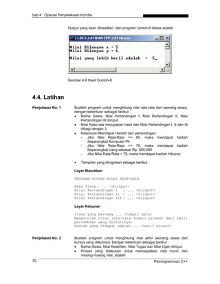 bab 4 : Operasi Penyeleksian Kondisi


                     Output yang akan dihasilkan, dari program contoh-8 diatas adalah :




                     Gambar 4.8 Hasil Contoh-8



4.4. Latihan
Penjelasan No. 1         Buatlah program untuk menghitung nilai rata-rata dari seorang siswa,
                         dengan ketentuan sebagai berikut :
                         • Nama Siswa, Nilai Pertandingan I, Nilai Pertandingan II, Nilai
                            Pertandingan III diinput.
                         • Nilai Rata-rata merupakan hasil dari Nilai Pertandingan I, II dan III
                            dibagi dengan 3.
                         • Ketentuan Mendapat Hadiah dari pertandingan :
                            - Jika Nilai Rata-Rata >= 85, maka mendapat hadiah
                                 Seperangkat Komputer P4
                            - Jika Nilai Rata-Rata >= 70, maka mendapat hadiah
                                 Seperangkat Uang sebesar Rp. 500,000
                            - Jika Nilai Rata-Rata < 70, maka mendapat hadiah Hiburan

                         •   Tampilan yang diinginkan sebagai berikut :

                         Layar Masukkan

                         PROGRAM HITUNG NILAI RATA-RATA

                         Nama Siswa : ... <diinput>
                         Nilai Pertandingan I : ... <diinput>
                         Nilai Pertandingan II : ... <diinput>
                         Nilai Pertandingan III : ... <diinput>

                         Layar Keluaran

                         Siswa yang bernama ... <tampil data>
                         Memperoleh nilai rata-rata <hasil proses> dari hasil
                         perlombaan yang diikutinya.
                         Hadiah yang didapat adalah ... <hasil proses>


Penjelasan No. 2         Buatlah program untuk menghitung nilai akhir seorang siswa dari
                         kursus yang diikutinya. Dengan ketentuan sebagai berikut :
                         • Nama Siswa, Nilai Keaktifan, Nilai Tugas dan Nilai Ujian diinput.
                         • Proses yang dilakukan untuk mendapatkan nilai murni dari
                             masing-masing nilai, adalah
70                                                                        Pemrogramman C++
 