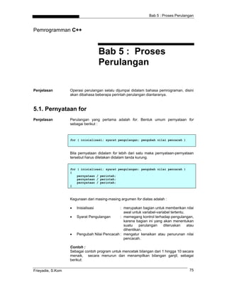 Bab 5 : Proses Perulangan



Pemrogramman C++



                                      Bab 5 : Proses
                                      Perulangan

Penjelasan         Operasi perulangan selalu dijumpai didalam bahasa pemrograman, disini
                   akan dibahasa beberapa perintah perulangan diantaranya.



5.1. Pernyataan for
Penjelasan         Perulangan yang pertama adalah for. Bentuk umum pernyataan for
                   sebagai berikut :



                   for ( inisialisasi; syarat pengulangan; pengubah nilai pencacah )



                   Bila pernyataan didalam for lebih dari satu maka pernyataan-pernyataan
                   tersebut harus diletakan didalam tanda kurung.


                   for ( inisialisasi; syarat pengulangan; pengubah nilai pencacah )
                   {
                       pernyataan / perintah;
                       pernyataan / perintah;
                       pernyataan / perintah;
                   }



                   Kegunaan dari masing-masing argumen for diatas adalah :

                   •   Inisialisasi            : merupakan bagian untuk memberikan nilai
                                                 awal untuk variabel-variabel tertentu.
                   •   Syarat Pengulangan      : memegang kontrol terhadap pengulangan,
                                                 karena bagian ini yang akan menentukan
                                                 suatu    perulangan     diteruskan     atau
                                                 dihentikan.
                   •   Pengubah Nilai Pencacah : mengatur kenaikan atau penurunan nilai
                                                 pencacah.

                   Contoh :
                   Sebagai contoh program untuk mencetak bilangan dari 1 hingga 10 secara
                   menaik, secara menurun dan menampilkan bilangan ganjil, sebagai
                   berikut:

Frieyadie, S.Kom                                                                         75
 