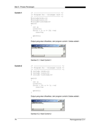 Bab 5 : Proses Perulangan


Contoh-1            /* --------------------------- */
                    /* Program for - bilangan naik */
                    /* --------------------------- */
                    #include<stdio.h>
                    #include<conio.h>
                    #include<iostream.h>
                    main()
                    {
                      int a;
                      clrscr();
                      for(a = 1; a <= 10; ++a)
                         cout<<a;

                        getch();
                    }

                    Output yang akan dihasilkan, dari program contoh-1 diatas adalah :




                    Gambar 5.1. Hasil Contoh-1


Contoh-2            /* ---------------------------- */
                    /* Program for - bilangan turun */
                    /* ---------------------------- */
                    # include <stdio.h>
                    # include <conio.h>
                    # include <iostream.h>

                    main()
                    {
                      int a;
                      clrscr();
                      for(a = 10; a >= 1; --a)
                         cout<<a;

                        getch();
                    }

                    Output yang akan dihasilkan, dari program contoh-2 diatas adalah :




                    Gambar 5.2. Hasil Contoh-2


76                                                                      Pemrogramman C++
 