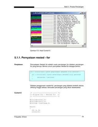 Bab 5 : Proses Perulangan




                   Gambar 5.5. Hasil Contoh-5



5.1.1. Pernyataan nested - for

Penjelasan         Pernyataaan Nested for adalah suatu perulangan for didalam perulangan
                   for yang lainnya. Bentuk umum pernyataan Nested for sebagai berikut :


                   for ( inisialisasi; syarat pengulangan; pengubah nilai pencacah )
                   {
                     for ( inisialisasi; syarat pengulangan; pengubah nilai pencacah)
                     {
                            pernyataan / perintah;
                     }
                   }



                   Didalam penggunaan nested-for, perulangan yang didalam terlebih dahulu
                   dihitung hingga selesai, kemudian perulangan yang diluar diselesaikan.


Contoh-6            /* ------------------------- */
                   /* Program for - Nested for */
                   /* ------------------------- */

                   #include<stdio.h>
                   #include<conio.h>
                   #include <iostream.h>

                   main()
                   {
                     int a, b;
                     clrscr();


Frieyadie, S.Kom                                                                        79
 