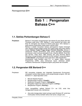 Bab 1 : Pengenalan Bahasa C++



Pemrogramman C++




                                   Bab 1 : Pengenalan
                                   Bahasa C++


1.1. Sekilas Perkembangan Bahasa C
Penjelasan         Bahasa C merupakan pengembangan dari bahasa B yang ditulis oleh Ken
                   Thompson pada tahun 1970. Bahasa C untuk pertama kali ditulis oleh
                   Brian W. Kernighan dan Denies M. Ricthie pada tahun 1972. Bahasa C,
                   pada awalnya dioperasikan diatas sistem operasi UNIX.
                   Bahasa C adalah merupakan bahasa pemrograman tingkat menengah
                   yaitu diantara bahasa tinggat rendah dan tingkat tinggi yang biasa disebut
                   dengan Bahasa Tingkat Tinggi dengan Perintah Assambly. Bahasa C
                   mempunyai banyak kemampuan yang sering digunakan diantaranya
                   kemampuan untuk membuat perangkat lunak, misalnya dBASE, Word Star
                   dan lain-lain. Pada tahun 1980 seorang ahli yang bernama Bjarne
                   Stroustrup mengembangkan beberapa hal dari bahasa C yang dinamakan
                   “C with Classes” yang berganti nama pada tahun 1983 menjadi C++.
                   Penambahan yang terdapat pada C++ ini adalah Object Oriented
                   Programming (OOP), yang mempunyai tujuan utamanya adalah
                   membantu membuat dan mengelola program yang besar dan kompleks.



1.2. Pengenalan IDE Borland C++

Penjelasan         IDE merupakan singkatan dari Integrated Development Environment,
                   merupakan Lembar kerja terpadu untuk pengembangan program. IDE dari
                   Borland C++, dapat digunakan untuk :

                   •   Menulis Naskah Program.
                   •   Mengkompilasi Program ( Compile )
                   •   Melakukan Pengujian Program ( Debugging )
                   •   Mengaitkan Object dan Library ke Program ( Linking )
                   •   Menjalankan Program ( Running )

                   Untuk mengaktifkan aplikasi Borland        C++   ver   5.02,   anda   bisa
                   menggunakan banyak cara, diantaranya :

                   •   Jika anda menggunakan sistem jaringan pada Windows XP, anda bisa
                       membuatkan shortcut terlebih dahulu dari server, dengan cara :

Frieyadie, S.Kom                                                                           1
 