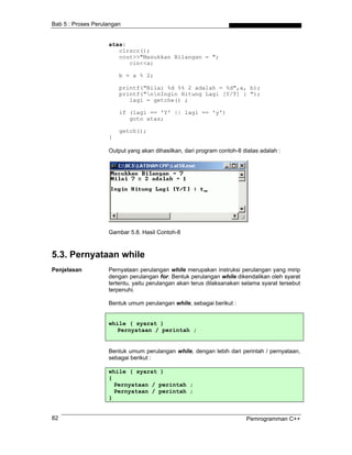 Bab 5 : Proses Perulangan


                    atas:
                       clrscr();
                       cout>>"Masukkan Bilangan = ";
                          cin<<a;

                        b = a % 2;

                        printf("Nilai %d %% 2 adalah = %d",a, b);
                        printf("nnIngin Hitung Lagi [Y/T] : ");
                           lagi = getche() ;

                        if (lagi == 'Y' || lagi == 'y')
                           goto atas;

                        getch();
                    }

                    Output yang akan dihasilkan, dari program contoh-8 diatas adalah :




                    Gambar 5.8. Hasil Contoh-8



5.3. Pernyataan while
Penjelasan          Pernyataan perulangan while merupakan instruksi perulangan yang mirip
                    dengan perulangan for. Bentuk perulangan while dikendalikan oleh syarat
                    tertentu, yaitu perulangan akan terus dilaksanakan selama syarat tersebut
                    terpenuhi.

                    Bentuk umum perulangan while, sebagai berikut :


                    while ( syarat )
                       Pernyataan / perintah ;


                    Bentuk umum perulangan while, dengan lebih dari perintah / pernyataan,
                    sebagai berikut :

                    while ( syarat )
                    {
                      Pernyataan / perintah ;
                      Pernyataan / perintah ;
                    }


82                                                                      Pemrogramman C++
 