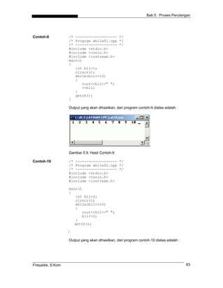 Bab 5 : Proses Perulangan




Contoh-9           /* ------------------- */
                   /* Program while01.cpp */
                   /* ------------------- */
                   #include <stdio.h>
                   #include <conio.h>
                   #include <iostream.h>
                   main()
                   {
                      int bil=1;
                      clrscr();
                      while(bil<=10)
                      {
                         cout<<bil<<" ";
                         ++bil;
                      }
                      getch();
                   }

                   Output yang akan dihasilkan, dari program contoh-9 diatas adalah :




                   Gambar 5.9. Hasil Contoh-9

Contoh-10          /* ------------------- */
                   /* Program while02.cpp */
                   /* ------------------- */
                   #include <stdio.h>
                   #include <conio.h>
                   #include <iostream.h>

                   main()
                   {
                      int bil=2;
                      clrscr();
                      while(bil<=10)
                      {
                         cout<<bil<<" ";
                         bil+=2;
                      }
                     getch();

                   }

                   Output yang akan dihasilkan, dari program contoh-10 diatas adalah :




Frieyadie, S.Kom                                                                         83
 