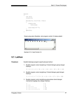 Bab 5 : Proses Perulangan




                   main()
                   {
                      int bil;
                      clrscr();

                       for(bil=1; bil<=10; ++bil)
                       {
                          if(bil==6)
                             continue;

                          cout<<bil<<" ";
                       }
                       getch();
                   }


                   Output yang akan dihasilkan, dari program contoh-14 diatas adalah :




                   Gambar 5.14. Hasil Contoh-14



5.7. Latihan

Penjelasan         Buatlah beberapa program seperti petunjuk berikut :

                   1. Buatlah program untuk menghitung 10 deret bilangan genap dengan
                      hasilnya :

                       2 + 4 + 6 + 8 + 10 + 12 + 14 + 16 + 18 + 20 = 110

                   2. Buatlah program untuk menghitung 10 deret bilangan ganjil dengan
                      hasilnya :

                       1 + 3 + 5 + 7 + 9 + 11 + 13 + 15 + 17 + 19 = 100

                   3. Buatlah program untuk menghitung penjumlahan deret bilangan
                      membentuk segitiga siku dengan hasilnya :

                       1                             =   1
                       1   +   2                     =   3
                       1   +   2 + 3                 =   6
                       1   +   2 + 3 + 4             =   10
                       1   +   2 + 3 + 4 + 5         =   15

Frieyadie, S.Kom                                                                         87
 