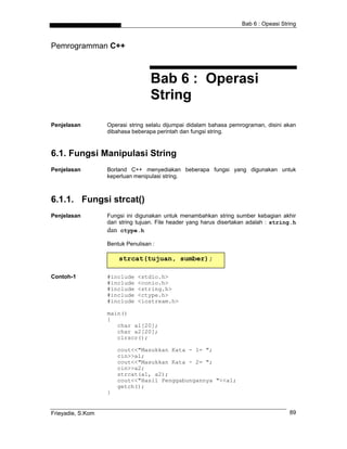 Bab 6 : Opeasi String



Pemrogramman C++



                                   Bab 6 : Operasi
                                   String
Penjelasan         Operasi string selalu dijumpai didalam bahasa pemrograman, disini akan
                   dibahasa beberapa perintah dan fungsi string.



6.1. Fungsi Manipulasi String
Penjelasan         Borland C++ menyediakan beberapa fungsi yang digunakan untuk
                   keperluan menipulasi string.



6.1.1. Fungsi strcat()
Penjelasan         Fungsi ini digunakan untuk menambahkan string sumber kebagian akhir
                   dari string tujuan. File header yang harus disertakan adalah : string.h
                   dan ctype.h
                   Bentuk Penulisan :

                       strcat(tujuan, sumber);

Contoh-1           #include   <stdio.h>
                   #include   <conio.h>
                   #include   <string.h>
                   #include   <ctype.h>
                   #include   <iostream.h>

                   main()
                   {
                      char a1[20];
                      char a2[20];
                      clrscr();

                       cout<<"Masukkan Kata - 1= ";
                       cin>>a1;
                       cout<<"Masukkan Kata - 2= ";
                       cin>>a2;
                       strcat(a1, a2);
                       cout<<"Hasil Penggabungannya "<<a1;
                       getch();
                   }


Frieyadie, S.Kom                                                                       89
 