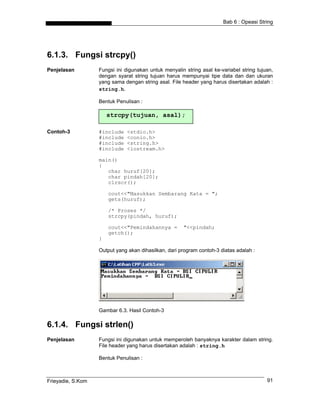 Bab 6 : Opeasi String




6.1.3. Fungsi strcpy()
Penjelasan         Fungsi ini digunakan untuk menyalin string asal ke-variabel string tujuan,
                   dengan syarat string tujuan harus mempunyai tipe data dan dan ukuran
                   yang sama dengan string asal. File header yang harus disertakan adalah :
                   string.h.

                   Bentuk Penulisan :

                       strcpy(tujuan, asal);

Contoh-3           #include   <stdio.h>
                   #include   <conio.h>
                   #include   <string.h>
                   #include   <iostream.h>

                   main()
                   {
                      char huruf[20];
                      char pindah[20];
                      clrscr();

                       cout<<"Masukkan Sembarang Kata = ";
                       gets(huruf);

                       /* Proses */
                       strcpy(pindah, huruf);

                       cout<<"Pemindahannya =         "<<pindah;
                       getch();
                   }

                   Output yang akan dihasilkan, dari program contoh-3 diatas adalah :




                   Gambar 6.3. Hasil Contoh-3

6.1.4. Fungsi strlen()
Penjelasan         Fungsi ini digunakan untuk memperoleh banyaknya karakter dalam string.
                   File header yang harus disertakan adalah : string.h

                   Bentuk Penulisan :



Frieyadie, S.Kom                                                                          91
 