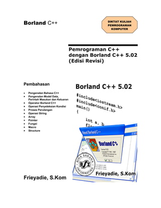 Borland C++                                      DIKTAT KULIAH
                                                 PEMROGRAMAN
                                                   KOMPUTER




                                    Pemrograman C++
                                    dengan Borland C++ 5.02
                                    (Edisi Revisi)



Pembahasan
•   Pengenalan Bahasa C++
•   Pengenalan Model Data,
    Perintah Masukan dan Keluaran
•   Operator Borland C++
•   Operasi Penyeleksian Kondisi
•   Proses Perulangan
•   Operasi String
•   Array
•   Pointer
•   Fungsi
•   Macro
•   Structure




Frieyadie, S.Kom
 