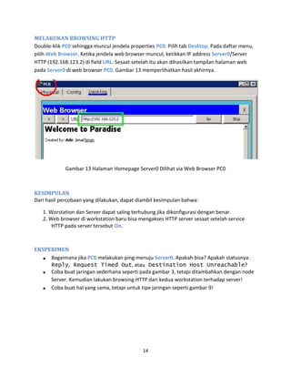 MELAKUKAN BROWSING HTTP
Double-klik PC0 sehingga muncul jendela properties PC0. Pilih tab Desktop. Pada daftar menu,
pilih Web Browser. Ketika jendela web browser muncul, ketikkan IP address Server0/Server
HTTP (192.168.123.2) di field URL. Sesaat setelah itu akan dihasilkan tampilan halaman web
pada Server0 di web browser PC0. Gambar 13 memperlihatkan hasil akhirnya.
Gambar 13 Halaman Homepage Server0 Dilihat via Web Browser PC0
KESIMPULAN
Dari hasil percobaan yang dilakukan, dapat diambil kesimpulan bahwa:
1. Worstation dan Server dapat saling terhubung jika dikonfigurasi dengan benar.
2. Web browser di workstation baru bisa mengakses HTTP server sesaat setelah service
HTTP pada server tersebut On.
EKSPERIMEN
Bagaimana jika PC0 melakukan ping menuju Server0. Apakah bisa? Apakah statusnya:
Reply, Request Timed Out, atau Destination Host Unreachable?
Coba buat jaringan sederhana seperti pada gambar 3, tetapi ditambahkan dengan node
Server. Kemudian lakukan browsing HTTP dari kedua workstation terhadap server!
Coba buat hal yang sama, tetapi untuk tipe jaringan seperti gambar 9!
14
 