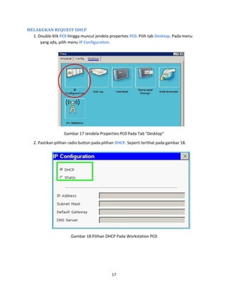 MELAKUKAN REQUEST DHCP
1. Double-klik PC0 hingga muncul jendela properties PC0. Pilih tab Desktop. Pada menu
yang ada, pilih menu IP Configuration.
Gambar 17 Jendela Properties PC0 Pada Tab "Desktop"
2. Pastikan pilihan radio button pada pilihan DHCP. Seperti terlihat pada gambar 18.
Gambar 18 Pilihan DHCP Pada Workstation PC0
17
 