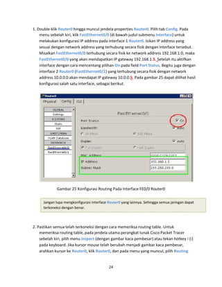 1. Double-klik Router0 hingga muncul jendela properties Router0. Pilih tab Config. Pada
menu sebelah kiri, klik FastEthernet0/0 (di bawah judul submenu Interface) untuk
melakukan konfigurasi IP address pada interface 1 Router0. Isikan IP address yang
sesuai dengan network address yang terhubung secara fisik dengan interface tersebut.
Misalkan FastEthernet0/0 terhubung secara fisik ke network address 192.168.1.0, maka
FastEthernet0/0 yang akan mendapatkan IP gateway 192.168.1.5. Setelah itu aktifkan
interface dengan cara mencentang pilihan On pada field Port Status. Begitu juga dengan
interface 2 Router0 (FastEthernet0/1) yang terhubung secara fisik dengan network
address 10.0.0.0 akan mendapat IP gateway 10.0.0.5. Pada gambar 25 dapat dilihat hasil
konfigurasi salah satu interface, sebagai berikut.
Gambar 25 Konfigurasi Routing Pada Interface FE0/0 Router0
Jangan lupa mengkonfigurasi interface Router0 yang lainnya. Sehingga semua jaringan dapat
terkoneksi dengan benar.
2. Pastikan semua telah terkoneksi dengan cara memeriksa routing table. Untuk
memeriksa routing table, pada jendela utama perangkat lunak Cisco Packet Tracer
sebelah kiri, pilih menu Inspect (dengan gambar kaca pembesar) atau tekan hotkey I (i)
pada keyboard. Jika kursor mouse telah berubah menjadi gambar kaca pembesar,
arahkan kursor ke Router0, klik Router0, dan pada menu yang muncul, pilih Routing
24
 