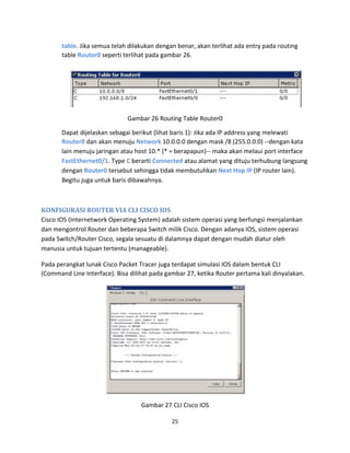 table. Jika semua telah dilakukan dengan benar, akan terlihat ada entry pada routing
table Router0 seperti terlihat pada gambar 26.
Gambar 26 Routing Table Router0
Dapat dijelaskan sebagai berikut (lihat baris 1): Jika ada IP address yang melewati
Router0 dan akan menuju Network 10.0.0.0 dengan mask /8 (255.0.0.0) --dengan kata
lain menuju jaringan atau host 10.* (* = berapapun)-- maka akan melaui port interface
FastEthernet0/1. Type C berarti Connected atau alamat yang dituju terhubung langsung
dengan Router0 tersebut sehingga tidak membutuhkan Next Hop IP (IP router lain).
Begitu juga untuk baris dibawahnya.
KONFIGURASI ROUTER VIA CLI CISCO IOS
Cisco IOS (Internetwork Operating System) adalah sistem operasi yang berfungsi menjalankan
dan mengontrol Router dan beberapa Switch milik Cisco. Dengan adanya IOS, sistem operasi
pada Switch/Router Cisco, segala sesuatu di dalamnya dapat dengan mudah diatur oleh
manusia untuk tujuan tertentu (manageable).
Pada perangkat lunak Cisco Packet Tracer juga terdapat simulasi IOS dalam bentuk CLI
(Command Line Interface). Bisa dilihat pada gambar 27, ketika Router pertama kali dinyalakan.
Gambar 27 CLI Cisco IOS
25
 