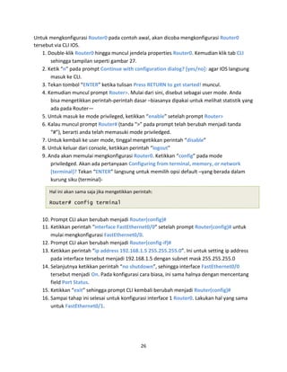 Untuk mengkonfigurasi Router0 pada contoh awal, akan dicoba mengkonfigurasi Router0
tersebut via CLI IOS.
1. Double-klik Router0 hingga muncul jendela properties Router0. Kemudian klik tab CLI
sehingga tampilan seperti gambar 27.
2. Ketik “n” pada prompt Continue with configuration dialog? [yes/no]: agar IOS langsung
masuk ke CLI.
3. Tekan tombol “ENTER” ketika tulisan Press RETURN to get started! muncul.
4. Kemudian muncul prompt Router>. Mulai dari sini, disebut sebagai user mode. Anda
bisa mengetikkan perintah-perintah dasar –biasanya dipakai untuk melihat statistik yang
ada pada Router—
5. Untuk masuk ke mode privileged, ketikkan “enable” setelah prompt Router>
6. Kalau muncul prompt Router# (tanda “>” pada prompt telah berubah menjadi tanda
“#”), berarti anda telah memasuki mode priviledged.
7. Untuk kembali ke user mode, tinggal mengetikkan perintah “disable”
8. Untuk keluar dari console, ketikkan perintah “logout”
9. Anda akan memulai mengkonfigurasi Router0. Ketikkan “config” pada mode
priviledged. Akan ada pertanyaan Configuring from terminal, memory, or network
[terminal]? Tekan “ENTER” langsung untuk memilih opsi default –yang berada dalam
kurung siku (terminal)-
Hal ini akan sama saja jika mengetikkan perintah:
Router# config terminal
10. Prompt CLI akan berubah menjadi Router(config)#
11. Ketikkan perintah "interface FastEthernet0/0” setelah prompt Router(config)# untuk
mulai mengkonfigurasi FastEthernet0/0.
12. Prompt CLI akan berubah menjadi Router(config-if)#
13. Ketikkan perintah “ip address 192.168.1.5 255.255.255.0”. Ini untuk setting ip address
pada interface tersebut menjadi 192.168.1.5 dengan subnet mask 255.255.255.0
14. Selanjutnya ketikkan perintah “no shutdown”, sehingga interface FastEthernet0/0
tersebut menjadi On. Pada konfigurasi cara biasa, ini sama halnya dengan mencentang
field Port Status.
15. Ketikkan “exit” sehingga prompt CLI kembali berubah menjadi Router(config)#
16. Sampai tahap ini selesai untuk konfigurasi interface 1 Router0. Lakukan hal yang sama
untuk FastEthernet0/1.
26
 