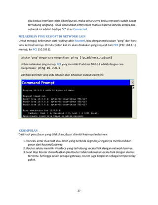 Jika kedua interface telah dikonfigurasi, maka seharusnya kedua network sudah dapat
terhubung langsung. Tidak dibutuhkan entry route manual karena koneksi antara dua
network ini adalah bertipe “C” atau Connected.
MELAKUKAN PING KE HOST DI NETWORK LAIN
Untuk menguji kebenaran dari routing table Router0, bisa dengan melakukan “ping” dari host
satu ke host lainnya. Untuk contoh kali ini akan dilakukan ping request dari PC0 (192.168.1.1)
menuju ke PC1 (10.0.0.1).
Lakukan “ping” dengan cara mengetikkan: ping [ip_address_tujuan]
Untuk melakukan ping menuju PC1 yang memiliki IP address 10.0.0.1 adalah dengan cara
mengetikkan: ping 10.0.0.1
Dari hasil perintah yang anda lakukan akan dihasilkan output seperti ini:
KESIMPULAN
Dari hasil percobaan yang dilakukan, dapat diambil kesimpulan bahwa:
1. Koneksi antar dua host atau lebih yang berbeda segmen jaringannya membutuhkan
peran dari Router/Gateway.
2. Router selalu memiliki interface yang terhubung secara fisik dengan network lainnya.
3. Next Hop Router dimanfaatkan jika Router tidak terkoneksi secara fisik dengan alamat
tertentu. Sehingga selain sebagai gateway, router juga berperan sebagai tempat relay
paket.
27
 
