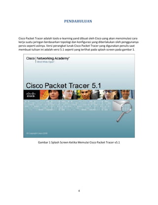 PENDAHULUAN
Cisco Packet Tracer adalah tools e-learning yand dibuat oleh Cisco yang akan mensimulasi cara
kerja suatu jaringan berdasarkan topologi dan konfigurasi yang diberlakukan oleh penggunanya
persis seperti aslinya. Versi perangkat lunak Cisco Packet Tracer yang digunakan penulis saat
membuat tulisan ini adalah versi 5.1 seperti yang terlihat pada splash screen pada gambar 1.
Gambar 1 Splash Screen Ketika Memulai Cisco Packet Tracer v5.1
4
 