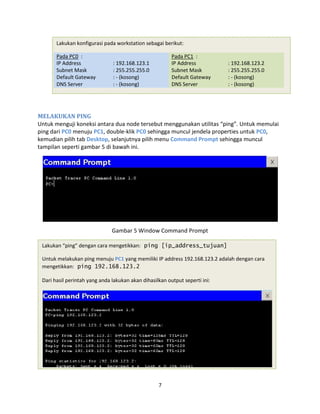 Lakukan konfigurasi pada workstation sebagai berikut:
Pada PC0 : Pada PC1 :
IP Address
Subnet Mask
Default Gateway
DNS Server
: 192.168.123.1
: 255.255.255.0
: - (kosong)
: - (kosong)
IP Address
Subnet Mask
Default Gateway
DNS Server
: 192.168.123.2
: 255.255.255.0
: - (kosong)
: - (kosong)
MELAKUKAN PING
Untuk menguji koneksi antara dua node tersebut menggunakan utilitas “ping”. Untuk memulai
ping dari PC0 menuju PC1, double-klik PC0 sehingga muncul jendela properties untuk PC0,
kemudian pilih tab Desktop, selanjutnya pilih menu Command Prompt sehingga muncul
tampilan seperti gambar 5 di bawah ini.
Gambar 5 Window Command Prompt
Lakukan “ping” dengan cara mengetikkan: ping [ip_address_tujuan]
Untuk melakukan ping menuju PC1 yang memiliki IP address 192.168.123.2 adalah dengan cara
mengetikkan: ping 192.168.123.2
Dari hasil perintah yang anda lakukan akan dihasilkan output seperti ini:
7
 