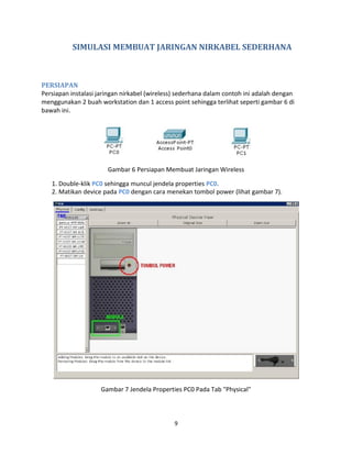 SIMULASI MEMBUAT JARINGAN NIRKABEL SEDERHANA
PERSIAPAN
Persiapan instalasi jaringan nirkabel (wireless) sederhana dalam contoh ini adalah dengan
menggunakan 2 buah workstation dan 1 access point sehingga terlihat seperti gambar 6 di
bawah ini.
Gambar 6 Persiapan Membuat Jaringan Wireless
1. Double-klik PC0 sehingga muncul jendela properties PC0.
2. Matikan device pada PC0 dengan cara menekan tombol power (lihat gambar 7).
Gambar 7 Jendela Properties PC0 Pada Tab "Physical"
9
 