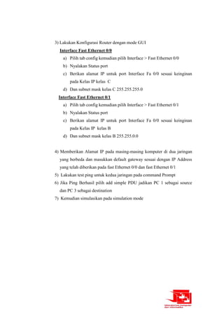 3) Lakukan Konfigurasi Router dengan mode GUI
Interface Fast Ethernet 0/0
a) Pilih tab config kemudian pilih Interface > Fast Ethernet 0/0
b) Nyalakan Status port
c) Berikan alamat IP untuk port Interface Fa 0/0 sesuai keinginan
pada Kelas IP kelas C
d) Dan subnet mask kelas C 255.255.255.0
Interface Fast Ethernet 0/1
a) Pilih tab config kemudian pilih Interface > Fast Ethernet 0/1
b) Nyalakan Status port
c) Berikan alamat IP untuk port Interface Fa 0/0 sesuai keinginan
pada Kelas IP kelas B
d) Dan subnet mask kelas B 255.255.0.0
4) Memberikan Alamat IP pada masing-masing komputer di dua jaringan
yang berbeda dan masukkan default gateway sesuai dengan IP Address
yang telah diberikan pada fast Ethernet 0/0 dan fast Ethernet 0/1
5) Lakukan test ping untuk kedua jaringan pada command Prompt
6) Jika Ping Berhasil pilih add simple PDU jadikan PC 1 sebagai source
dan PC 3 sebagai destination
7) Kemudian simulasikan pada simulation mode
 