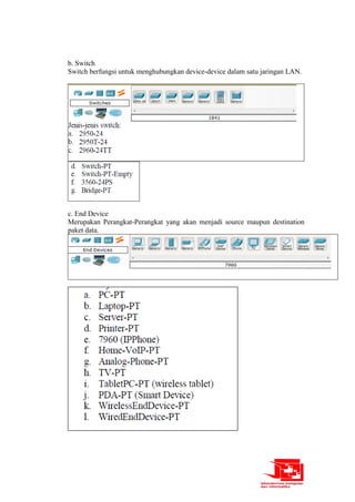 b. Switch
Switch berfungsi untuk menghubungkan device-device dalam satu jaringan LAN.
c. End Device
Merupakan Perangkat-Perangkat yang akan menjadi source maupun destination
paket data.
 