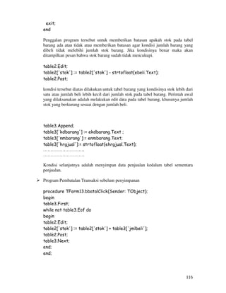116
exit;
end
Penggalan program tersebut untuk memberikan batasan apakah stok pada tabel
barang ada atau tidak atau memberikan batasan agar kondisi jumlah barang yang
dibeli tidak melebihi jumlah stok barang. Jika kondisinya benar maka akan
ditampilkan pesan bahwa stok barang sudah tidak mencukupi.
table2.Edit;
table2['stok'] := table2['stok'] - strtofloat(ebeli.Text);
table2.Post;
kondisi tersebut diatas dilakukan untuk tabel barang yang kondisinya stok lebih dari
satu atau jumlah beli lebih kecil dari jumlah stok pada tabel barang. Perintah awal
yang dilaksanakan adalah melakukan edit data pada tabel barang, khusunya jumlah
stok yang berkurang sesuai dengan jumlah beli.
table3.Append;
table3['kdbarang'] := ekdbarang.Text ;
table3['nmbarang']:= enmbarang.Text;
table3['hrgjual']:= strtofloat(ehrgjual.Text);
……………………….
……………………….
Kondisi selanjutnya adalah menyimpan data penjualan kedalam tabel sementara
penjualan.
Program Pembatalan Transaksi sebelum penyimpanan
procedure TForm13.bbatalClick(Sender: TObject);
begin
table3.First;
while not table3.Eof do
begin
table2.Edit;
table2['stok'] := table2['stok'] + table3['jmlbeli'];
table2.Post;
table3.Next;
end;
end;
 